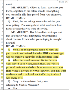 nes? 2 MS. MURPHY: Object to form. And also, you 3 know, objection to the extent it calls for anything 4 you learned in this time period from your attorneys. 5 BY MR. TIMLIN: 6 Q Yeah, I'm not asking about what advice you 7 were getting. I'm asking about what you knew from 8 DOJ's actions that you were observing. 9 MS. MURPHY: But I also think it's important 10 that you clarify what time period you're talking 11 about because I know what you're trying to do right 12 now and -- 13 BY MR. TIMLIN: 14 Q Well, I'm trying to get a sense of when did 15 you come to understand that what DOJ was looking at 16 was not merely a securities and accounting issue? 17 A When the search warrants for the devices 18 were served upon Vince, Brad Blum, and Vince's 19 personal assistant and when those warrants were sent 20 from Vince's lawyers to WWE's lawyers, and they were 21 read to me and it included sex trafficking is when I 22 was aware of it. 23 Q Okay. Is the assistant that you're 24 referring to 