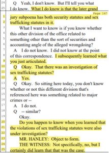 24 Q Yeah, I don't know. But I'll tell you what 25 I do know. What I do know is that the later grand Page 167 1 jury subpoena has both security statutes and sex 2 trafficking statutes in it. 3 What I want to know is if you know whether 4 this other division of the office related to 5 something other than the sort of securities and 6 accounting angle of the alleged wrongdoing? 7 A I do not know. I did not know at the point 8 of this correspondence. I subsequently learned what 9 you just articulated. 10 Q Okay. That there was an investigation of 11 sex trafficking statutes? 12 A Yes. 13 Q Okay. So sitting here today, you don't know 14 whether or not this different division that's 15 referenced here was something related to major 16 crimes or -- 17 A I do not. 18 Q -- similar? 19 Okay. 20 Do you happen to know when you learned that 21 the violations of sex trafficking statutes were also 22 under investigation? 23 MR. HANLEY: Object to form. 24 THE WITNESS: Not specifically, no, b