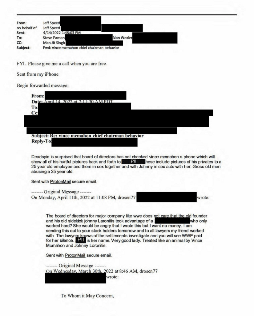 Screenshot of a redacted forwarded email chain. The top message is from Jeff Speed, sent 4/14/2022 1:48:03 PM, to Steve Pamon and Alan Wexler, cc Man Jit Singh, subject 'Fwd: vince mcmahon chief chairman behavior,' reading: 'FYI. Please give me a call when you are free.' Below it is a forwarded message dated April 14, 2022 at 7:11:30 AM PDT, subject 'Re: vince mcmahon chief chairman behavior,' with recipient and sender fields redacted, reading: 'Deadspin is surprised that board of directors has not checked vince mcmahon s phone which will show all of his hurtful pictures back and forth to [PII redacted]. These include pictures of his privates to a 25 year old employee and them in sex together and with Johnny in sex acts with her. Gross old men abusing a 25 year old. Sent with ProtonMail secure email.' Below that is a quoted original message from Monday, April 11th, 2022 at 11:08 PM, from sender 'drosen77' (email redacted), reading: 'The board of directors for major company like wwe does not care that the old founder and his old sidekick johnny Laronitis took advantage of a [redacted] who only worked hard? She would be angry that I wrote this but I want no money. I am sending this out to your stock holders tomorrow and to all lawyers my friend worked with. The lawyers knows of the settlements investigate and you will see WWE paid for her silence. [PII redacted] is her name. Very good lady. Treated like an animal by Vince Mcmahon and Johnny Loronitis. Sent with ProtonMail secure email.' Below that is a further quoted original message from Wednesday, March 30th, 2022 at 8:46 AM, from the same sender, beginning 'To Whom it May Concern,' with the rest of the message cut off.
