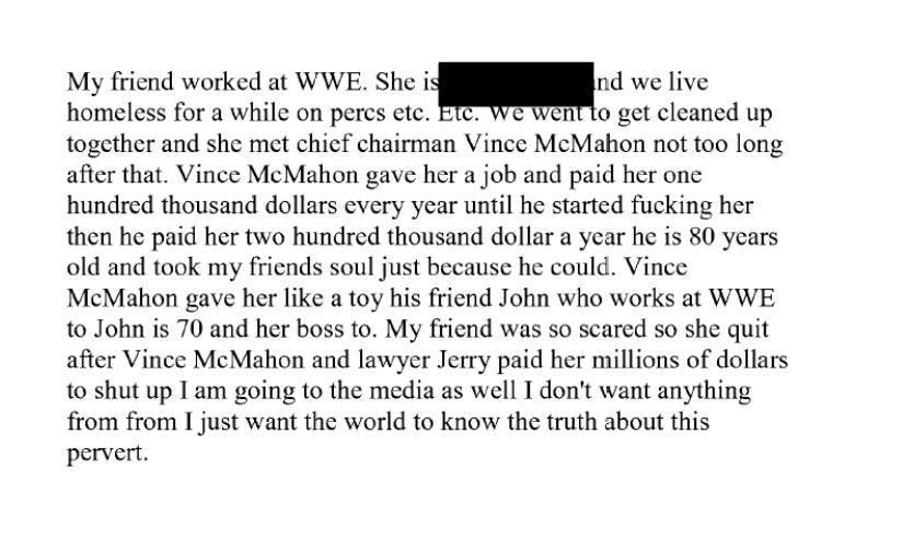 Screenshot of a printed, redacted document reading: 'My friend worked at WWE. She is [redacted] and we live homeless for a while on percs etc. Etc. We went to get cleaned up together and she met chief chairman Vince McMahon not too long after that. Vince McMahon gave her a job and paid her one hundred thousand dollars every year until he started fucking her then he paid her two hundred thousand dollar a year he is 80 years old and took my friends soul just because he could. Vince McMahon gave her like a toy his friend John who works at WWE to John is 70 and her boss to. My friend was so scared so she quit after Vince McMahon and lawyer Jerry paid her millions of dollars to shut up I am going to the media as well I don't want anything from from I just want the world to know the truth about this pervert.